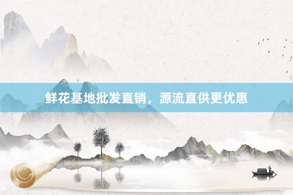 鲜花基地批发直销，源流直供更优惠